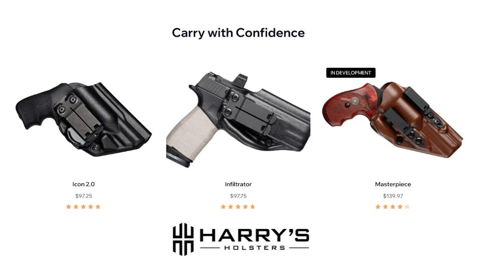 Premium, comfortable, concealed carry holsters.&nbsp;Harry’s Holsters is a premium manufacturer of concealed carry and competition style Kydex holsters. We use the latest technology to bring the best-concealed holsters to the market.Designed to fit so you can carry comfortably all day long.Lifetime warrantyNo lead time. In stock ready to ship.