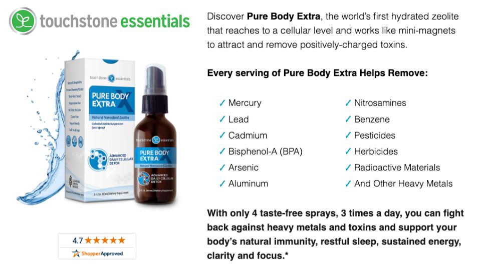 Detox your body at the cellular level with Touchstone Essentials’ Pure Body Extra. This easy daily spray removes toxins and heavy metals, restoring your energy, clarity, and immune strength.Save $50 and start getting healthy today!